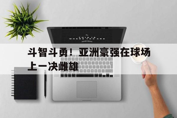 爱游戏网页版登录入口-包含斗智斗勇！亚洲豪强在球场上一决雌雄的词条
